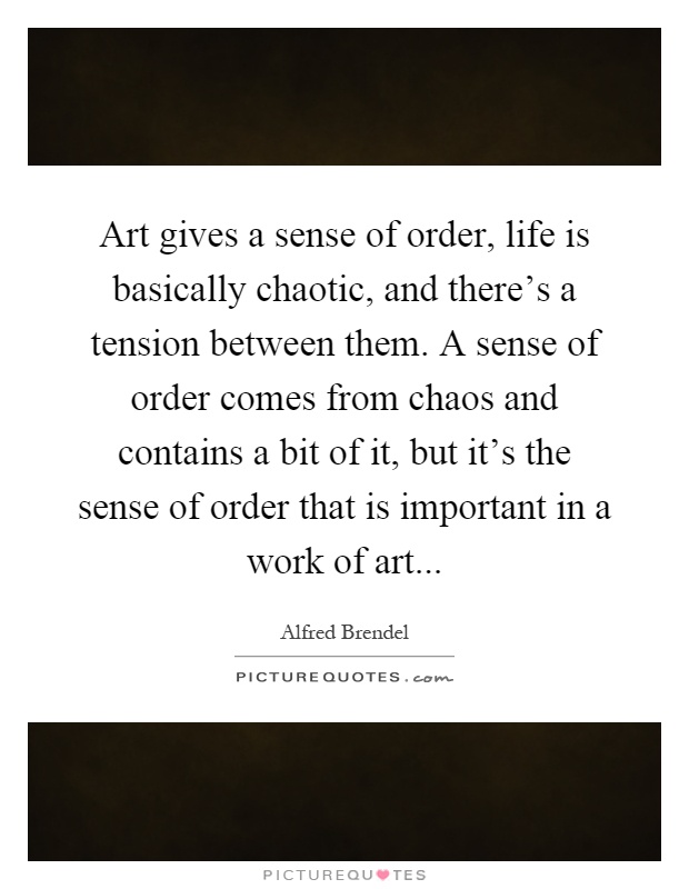 Art gives a sense of order, life is basically chaotic, and there's a tension between them. A sense of order comes from chaos and contains a bit of it, but it's the sense of order that is important in a work of art Picture Quote #1