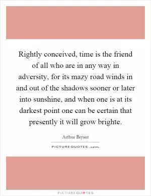 Rightly conceived, time is the friend of all who are in any way in adversity, for its mazy road winds in and out of the shadows sooner or later into sunshine, and when one is at its darkest point one can be certain that presently it will grow brighte Picture Quote #1