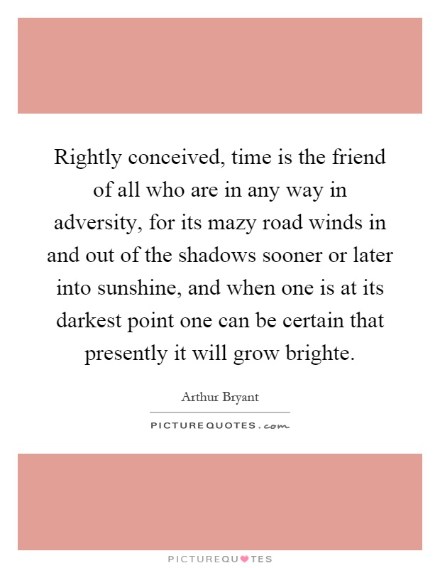 Rightly conceived, time is the friend of all who are in any way in adversity, for its mazy road winds in and out of the shadows sooner or later into sunshine, and when one is at its darkest point one can be certain that presently it will grow brighte Picture Quote #1