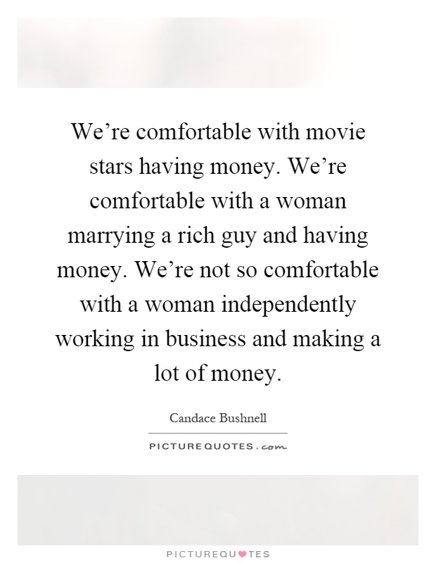 We're comfortable with movie stars having money. We're comfortable with a woman marrying a rich guy and having money. We're not so comfortable with a woman independently working in business and making a lot of money Picture Quote #1