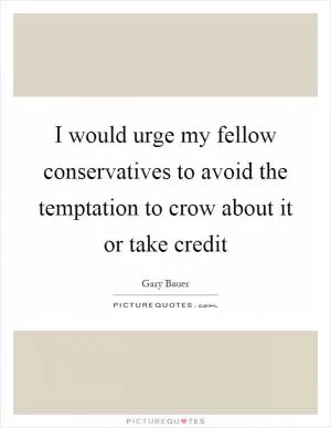 I would urge my fellow conservatives to avoid the temptation to crow about it or take credit Picture Quote #1