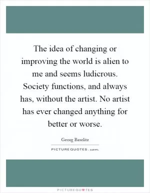 The idea of changing or improving the world is alien to me and seems ludicrous. Society functions, and always has, without the artist. No artist has ever changed anything for better or worse Picture Quote #1