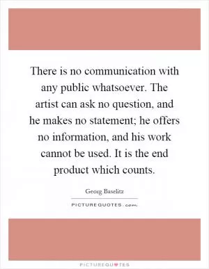 There is no communication with any public whatsoever. The artist can ask no question, and he makes no statement; he offers no information, and his work cannot be used. It is the end product which counts Picture Quote #1