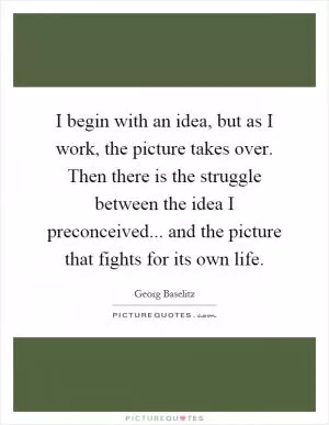 I begin with an idea, but as I work, the picture takes over. Then there is the struggle between the idea I preconceived... and the picture that fights for its own life Picture Quote #1
