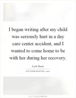 I began writing after my child was seriously hurt in a day care center accident, and I wanted to come home to be with her during her recovery Picture Quote #1