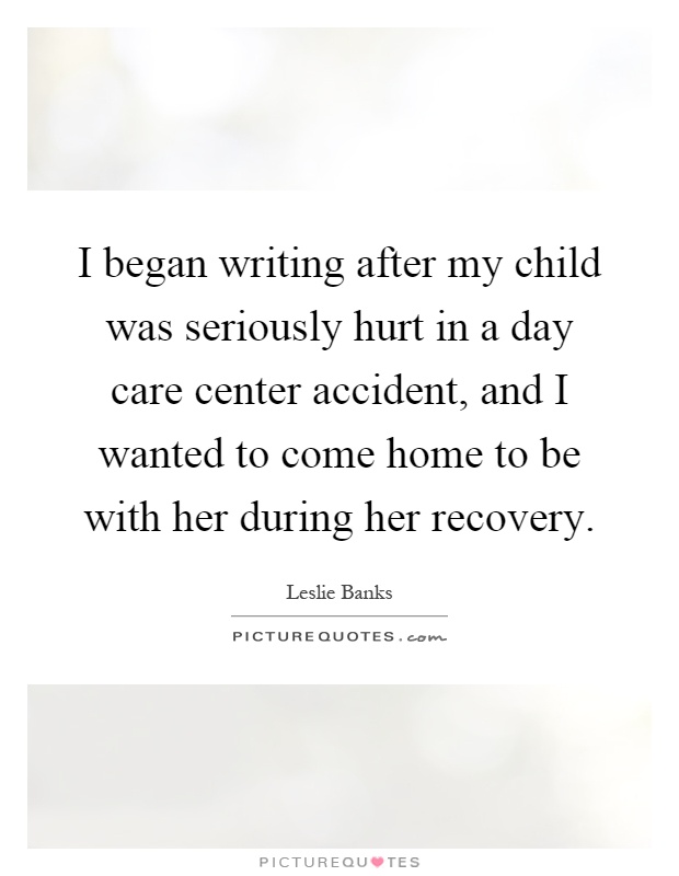 I began writing after my child was seriously hurt in a day care center accident, and I wanted to come home to be with her during her recovery Picture Quote #1