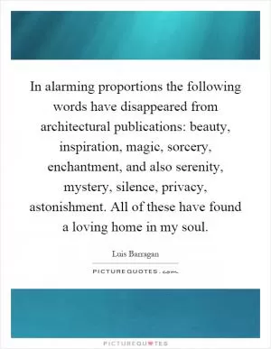 In alarming proportions the following words have disappeared from architectural publications: beauty, inspiration, magic, sorcery, enchantment, and also serenity, mystery, silence, privacy, astonishment. All of these have found a loving home in my soul Picture Quote #1