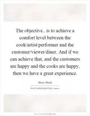 The objective.. is to achieve a comfort level between the cook/artist/performer and the customer/viewer/diner. And if we can achieve that, and the customers are happy and the cooks are happy, then we have a great experience Picture Quote #1