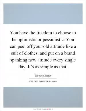 You have the freedom to choose to be optimistic or pessimistic. You can peel off your old attitude like a suit of clothes, and put on a brand spanking new attitude every single day. It’s as simple as that Picture Quote #1