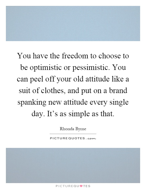You have the freedom to choose to be optimistic or pessimistic. You can peel off your old attitude like a suit of clothes, and put on a brand spanking new attitude every single day. It's as simple as that Picture Quote #1