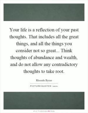 Your life is a reflection of your past thoughts. That includes all the great things, and all the things you consider not so great... Think thoughts of abundance and wealth, and do not allow any contradictory thoughts to take root Picture Quote #1