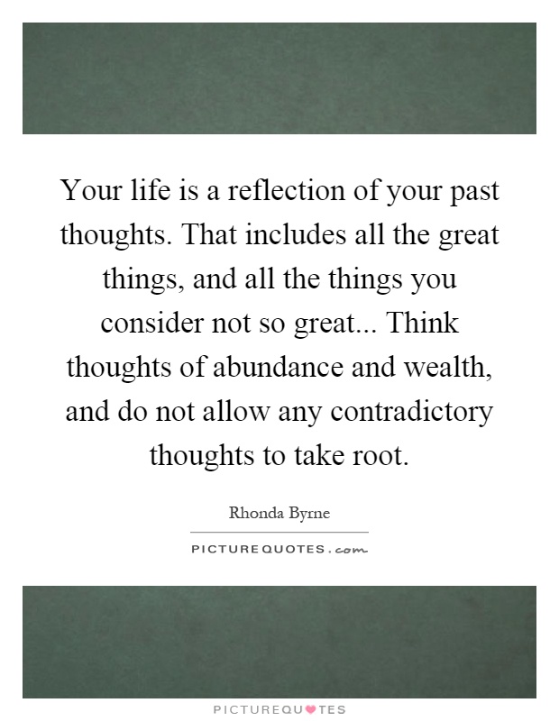 Your life is a reflection of your past thoughts. That includes all the great things, and all the things you consider not so great... Think thoughts of abundance and wealth, and do not allow any contradictory thoughts to take root Picture Quote #1