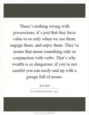 There’s nothing wrong with possessions; it’s just that they have value to us only when we use them, engage them, and enjoy them. They’re nouns that mean something only in conjunction with verbs. That’s why wealth is so dangerous: if you’re not careful you can easily end up with a garage full of nouns Picture Quote #1