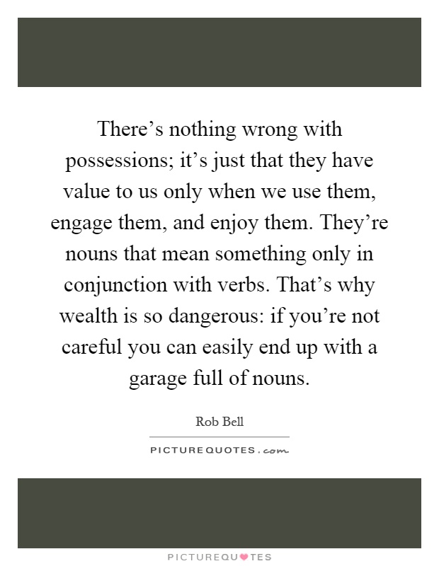 There's nothing wrong with possessions; it's just that they have value to us only when we use them, engage them, and enjoy them. They're nouns that mean something only in conjunction with verbs. That's why wealth is so dangerous: if you're not careful you can easily end up with a garage full of nouns Picture Quote #1