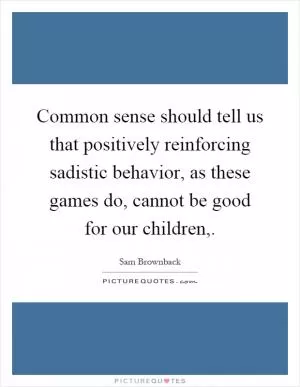 Common sense should tell us that positively reinforcing sadistic behavior, as these games do, cannot be good for our children, Picture Quote #1