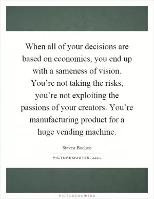 When all of your decisions are based on economics, you end up with a sameness of vision. You’re not taking the risks, you’re not exploiting the passions of your creators. You’re manufacturing product for a huge vending machine Picture Quote #1