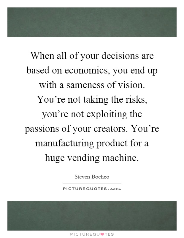 When all of your decisions are based on economics, you end up with a sameness of vision. You're not taking the risks, you're not exploiting the passions of your creators. You're manufacturing product for a huge vending machine Picture Quote #1