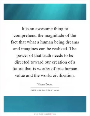 It is an awesome thing to comprehend the magnitude of the fact that what a human being dreams and imagines can be realized. The power of that truth needs to be directed toward our creation of a future that is worthy of true human value and the world civilization Picture Quote #1