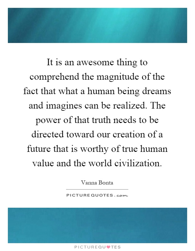 It is an awesome thing to comprehend the magnitude of the fact that what a human being dreams and imagines can be realized. The power of that truth needs to be directed toward our creation of a future that is worthy of true human value and the world civilization Picture Quote #1