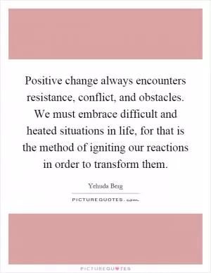 Positive change always encounters resistance, conflict, and obstacles. We must embrace difficult and heated situations in life, for that is the method of igniting our reactions in order to transform them Picture Quote #1