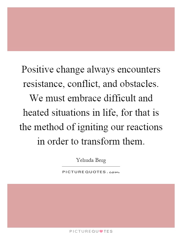 Positive change always encounters resistance, conflict, and obstacles. We must embrace difficult and heated situations in life, for that is the method of igniting our reactions in order to transform them Picture Quote #1