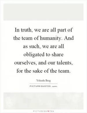 In truth, we are all part of the team of humanity. And as such, we are all obligated to share ourselves, and our talents, for the sake of the team Picture Quote #1