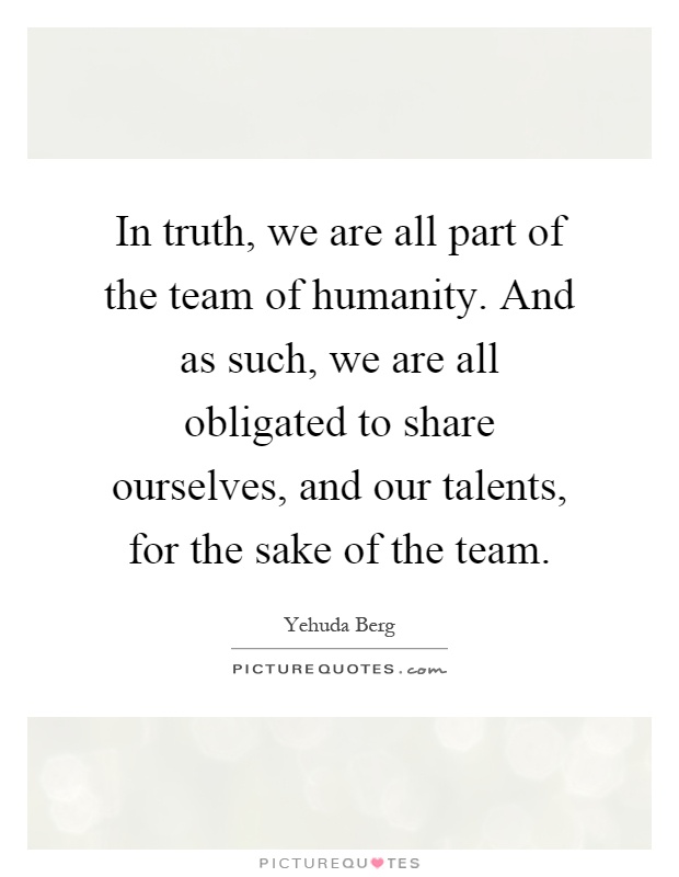 In truth, we are all part of the team of humanity. And as such, we are all obligated to share ourselves, and our talents, for the sake of the team Picture Quote #1