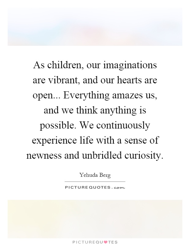 As children, our imaginations are vibrant, and our hearts are open... Everything amazes us, and we think anything is possible. We continuously experience life with a sense of newness and unbridled curiosity Picture Quote #1