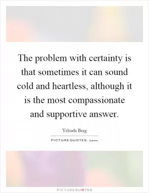 The problem with certainty is that sometimes it can sound cold and heartless, although it is the most compassionate and supportive answer Picture Quote #1