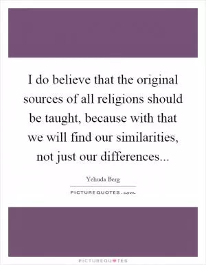 I do believe that the original sources of all religions should be taught, because with that we will find our similarities, not just our differences Picture Quote #1