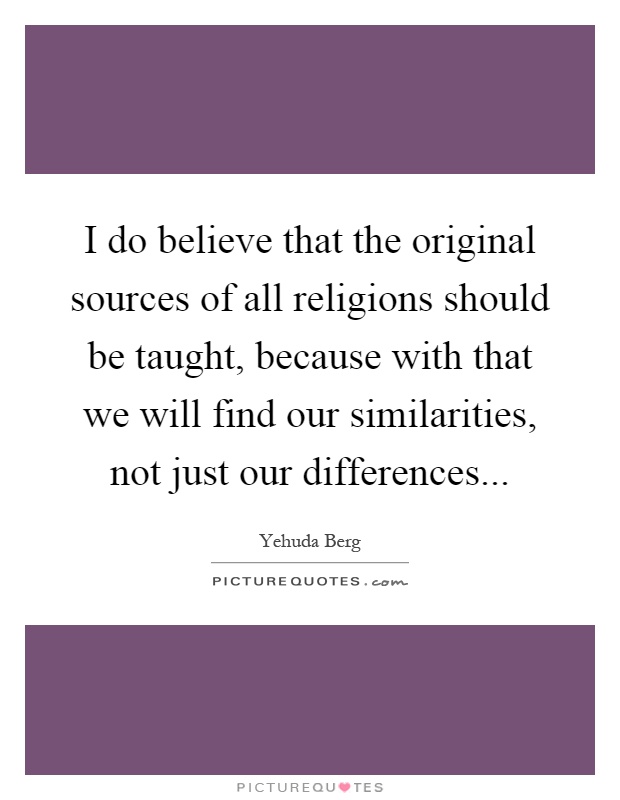 I do believe that the original sources of all religions should be taught, because with that we will find our similarities, not just our differences Picture Quote #1