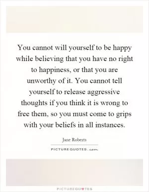 You cannot will yourself to be happy while believing that you have no right to happiness, or that you are unworthy of it. You cannot tell yourself to release aggressive thoughts if you think it is wrong to free them, so you must come to grips with your beliefs in all instances Picture Quote #1