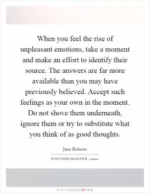 When you feel the rise of unpleasant emotions, take a moment and make an effort to identify their source. The answers are far more available than you may have previously believed. Accept such feelings as your own in the moment. Do not shove them underneath, ignore them or try to substitute what you think of as good thoughts Picture Quote #1
