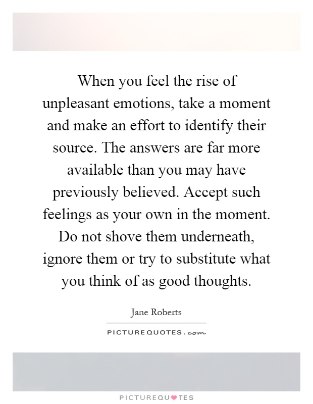 When you feel the rise of unpleasant emotions, take a moment and make an effort to identify their source. The answers are far more available than you may have previously believed. Accept such feelings as your own in the moment. Do not shove them underneath, ignore them or try to substitute what you think of as good thoughts Picture Quote #1