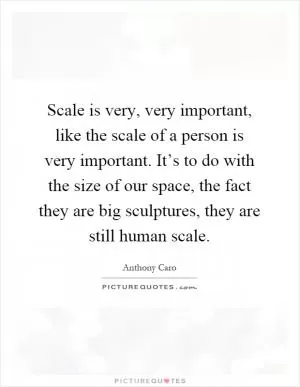 Scale is very, very important, like the scale of a person is very important. It’s to do with the size of our space, the fact they are big sculptures, they are still human scale Picture Quote #1