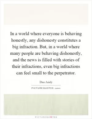 In a world where everyone is behaving honestly, any dishonesty constitutes a big infraction. But, in a world where many people are behaving dishonestly, and the news is filled with stories of their infractions, even big infractions can feel small to the perpetrator Picture Quote #1