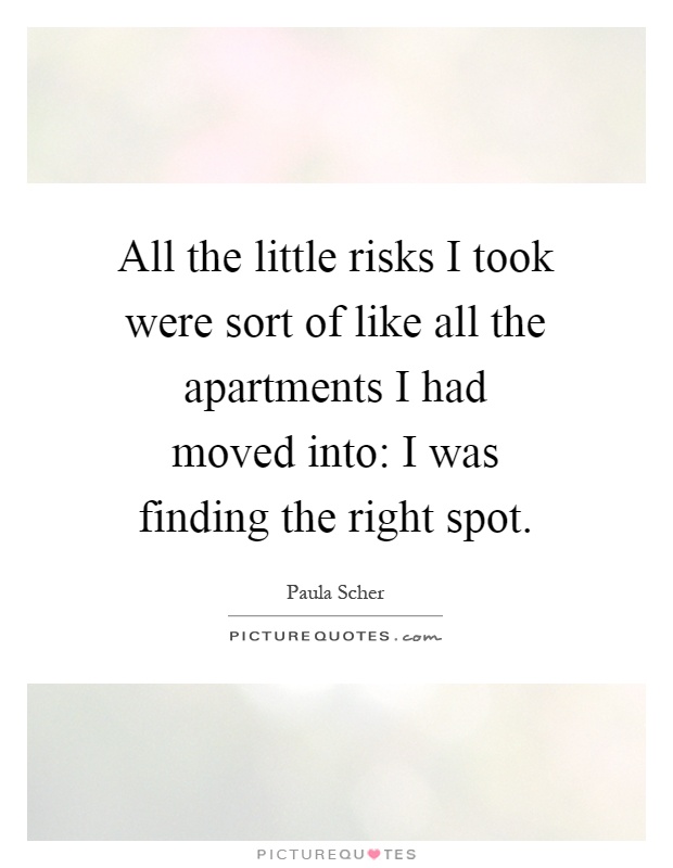 All the little risks I took were sort of like all the apartments I had moved into: I was finding the right spot Picture Quote #1