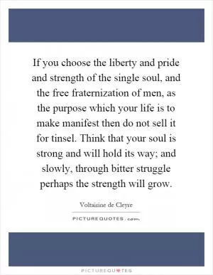 If you choose the liberty and pride and strength of the single soul, and the free fraternization of men, as the purpose which your life is to make manifest then do not sell it for tinsel. Think that your soul is strong and will hold its way; and slowly, through bitter struggle perhaps the strength will grow Picture Quote #1