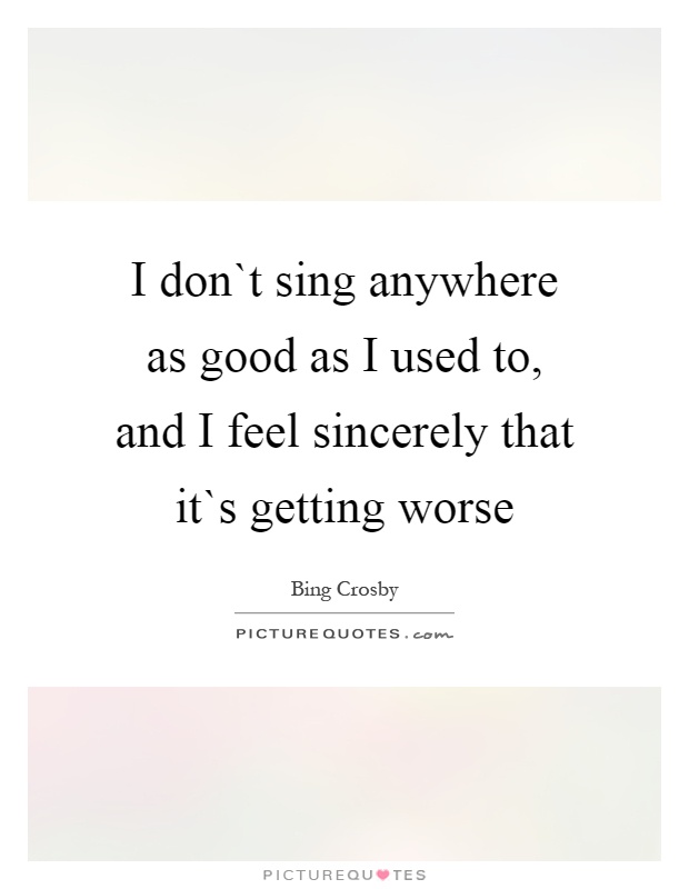 I don`t sing anywhere as good as I used to, and I feel sincerely that it`s getting worse Picture Quote #1