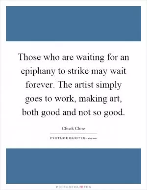 Those who are waiting for an epiphany to strike may wait forever. The artist simply goes to work, making art, both good and not so good Picture Quote #1