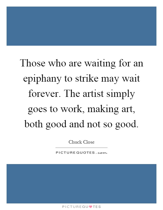 Those who are waiting for an epiphany to strike may wait forever. The artist simply goes to work, making art, both good and not so good Picture Quote #1