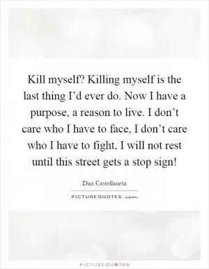 Kill myself? Killing myself is the last thing I’d ever do. Now I have a purpose, a reason to live. I don’t care who I have to face, I don’t care who I have to fight, I will not rest until this street gets a stop sign! Picture Quote #1