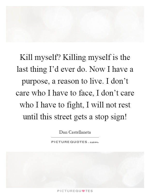 Kill myself? Killing myself is the last thing I'd ever do. Now I have a purpose, a reason to live. I don't care who I have to face, I don't care who I have to fight, I will not rest until this street gets a stop sign! Picture Quote #1