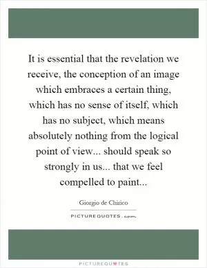 It is essential that the revelation we receive, the conception of an image which embraces a certain thing, which has no sense of itself, which has no subject, which means absolutely nothing from the logical point of view... should speak so strongly in us... that we feel compelled to paint Picture Quote #1