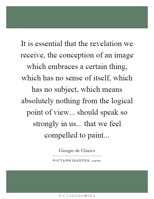 It is essential that the revelation we receive, the conception of an image which embraces a certain thing, which has no sense of itself, which has no subject, which means absolutely nothing from the logical point of view... should speak so strongly in us... that we feel compelled to paint Picture Quote #1