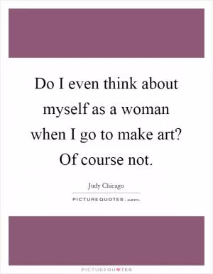 Do I even think about myself as a woman when I go to make art? Of course not Picture Quote #1