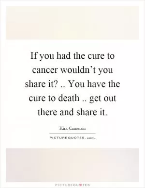 If you had the cure to cancer wouldn’t you share it?.. You have the cure to death.. get out there and share it Picture Quote #1