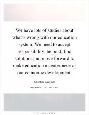 We have lots of studies about what’s wrong with our education system. We need to accept responsibility, be bold, find solutions and move forward to make education a centerpiece of our economic development Picture Quote #1