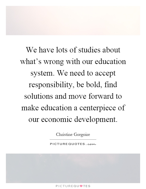 We have lots of studies about what's wrong with our education system. We need to accept responsibility, be bold, find solutions and move forward to make education a centerpiece of our economic development Picture Quote #1