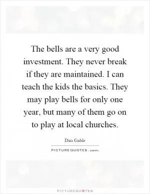 The bells are a very good investment. They never break if they are maintained. I can teach the kids the basics. They may play bells for only one year, but many of them go on to play at local churches Picture Quote #1